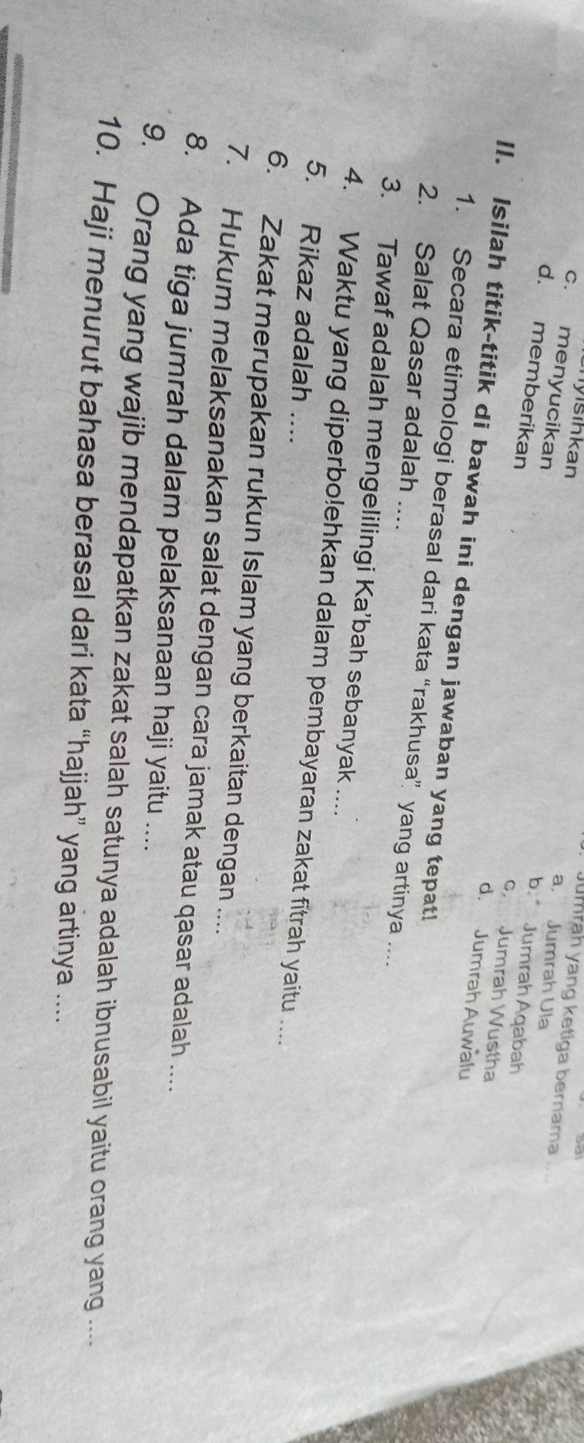 sihkan
Jumrah yang ketiga bernama
c. menyucikan
a， Jumrah Ula
d. memberikan
b. Jumrah Aqabah
c. Jumrah Wustha
d. Jumrah Auwalu
II. Isilah titik-titik di bawah ini dengan jawaban yang tepat!
1. Secara etimologi berasal dari kata “rakhusa” yang artinya ....
2. Salat Qasar adalah ....
3. Tawaf adalah mengelilingi Ka’bah sebanyak ....
4. Waktu yang diperbolehkan dalam pembayaran zakat fitrah yaitu ....
5. Rikaz adalah ....
6. Zakat merupakan rukun Islam yang berkaitan dengan ....
7. Hukum melaksanakan salat dengan cara jamak atau qasar adalah ....
8. Ada tiga jumrah dalam pelaksanaan haji yaitu ....
9. Orang yang wajib mendapatkan zakat salah satunya adalah ibnusabil yaitu orang yang ....
10. Haji menurut bahasa berasal dari kata “hajjah” yang artinya ....