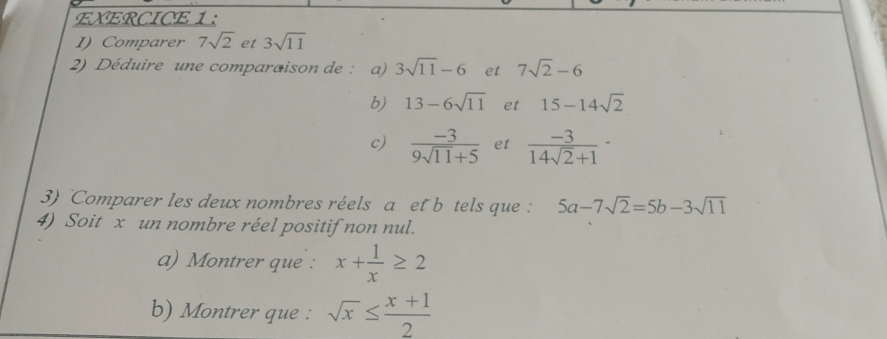 Comparer 7sqrt(2) et 3sqrt(11)
2) Déduire une comparaison de : a) 3sqrt(11)-6 et 7sqrt(2)-6
b) 13-6sqrt(11) et 15-14sqrt(2)
c)  (-3)/9sqrt(11)+5  et  (-3)/14sqrt(2)+1 -
3) Comparer les deux nombres réels a et b tels que : 5a-7sqrt(2)=5b-3sqrt(11)
4) Soit x un nombre réel positif non nul. 
a) Montrer que : x+ 1/x ≥ 2
b) Montrer que : sqrt(x)≤  (x+1)/2 