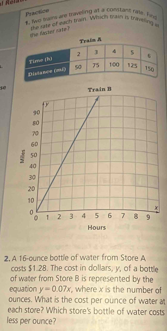 Practice 
1. Two trains are traveling at a constant rate. Find 
the rate of each train. Which train is traveling 
the faster rate? 
se 
2. A 16-ounce bottle of water from Store A 
costs $1.28. The cost in dollars, y, of a bottle 
of water from Store B is represented by the 
equation y=0.07x , where x is the number of
ounces. What is the cost per ounce of water at 
each store? Which store's bottle of water costs 
less per ounce?