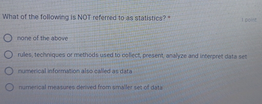 What of the following is NOT referred to as statistics? * I point
none of the above
rules, techniques or methods used to collect, present, analyze and interpret data set
numerical information also called as data
numerical measures derived from smaller set of data