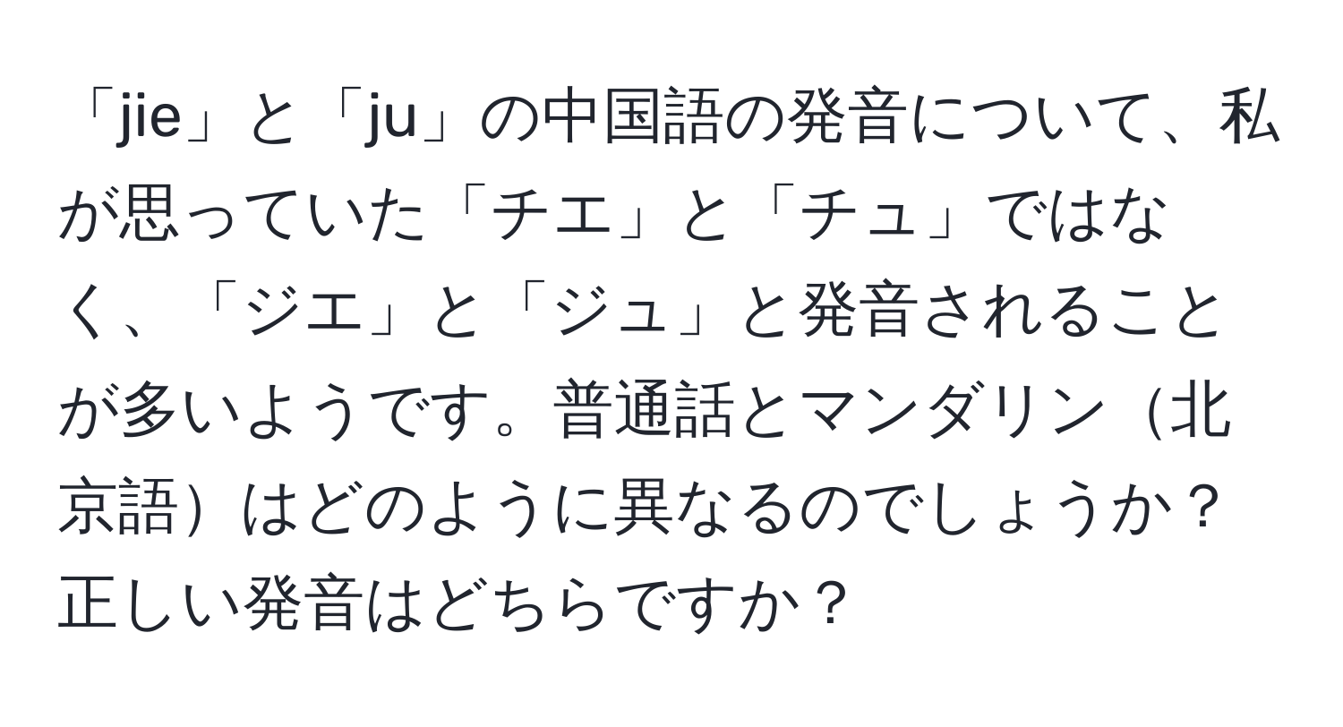 「jie」と「ju」の中国語の発音について、私が思っていた「チエ」と「チュ」ではなく、「ジエ」と「ジュ」と発音されることが多いようです。普通話とマンダリン北京語はどのように異なるのでしょうか？正しい発音はどちらですか？