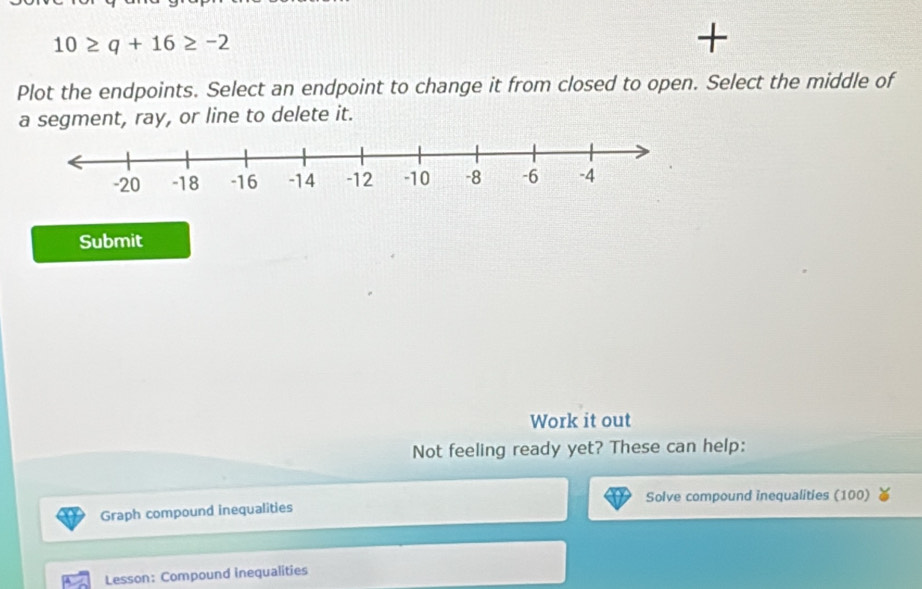 10≥ q+16≥ -2
Plot the endpoints. Select an endpoint to change it from closed to open. Select the middle of 
a segment, ray, or line to delete it. 
Submit 
Work it out 
Not feeling ready yet? These can help: 
Solve compound inequalities (100) 
Graph compound inequalities 
Lesson: Compound inequalities