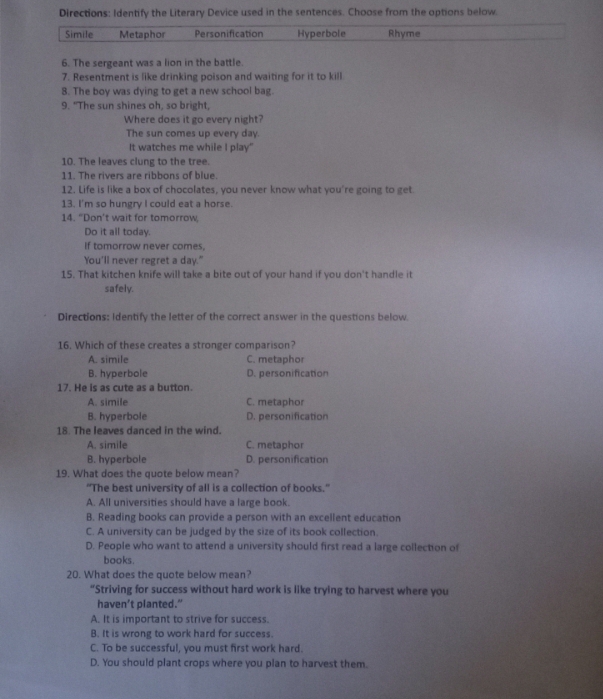 Directions: Identify the Literary Device used in the sentences. Choose from the options below.
Simile Metaphor Personification Hyperbole Rhyme
6. The sergeant was a lion in the battle.
7. Resentment is like drinking poison and waiting for it to kill
8. The boy was dying to get a new school bag.
9. "The sun shines oh, so bright,
Where does it go every night?
The sun comes up every day.
It watches me while I play"
10. The leaves clung to the tree.
11. The rivers are ribbons of blue.
12. Life is like a box of chocolates, you never know what you're going to get
13. I'm so hungry I could eat a horse.
14. "Don't wait for tomorrow,
Do it all today.
If tomorrow never comes,
You'll never regret a day."
15. That kitchen knife will take a bite out of your hand if you don't handle it
safely.
Directions: Identify the letter of the correct answer in the questions below.
16. Which of these creates a stronger comparison?
A. simile C. metaphor
B. hyperbole D. personification
17. He is as cute as a button.
A. simile C. metaphor
B. hyperbole D. personification
18. The leaves danced in the wind.
A. simile C. metaphor
B. hyperbole D. personification
19. What does the quote below mean?
"The best university of all is a collection of books."
A. All universities should have a large book.
B. Reading books can provide a person with an excellent education
C. A university can be judged by the size of its book collection.
D. People who want to attend a university should first read a large collection of
books.
20. What does the quote below mean?
“Striving for success without hard work is like trying to harvest where you
haven’t planted.”
A. It is important to strive for success.
B. It is wrong to work hard for success.
C. To be successful, you must first work hard.
D. You should plant crops where you plan to harvest them.