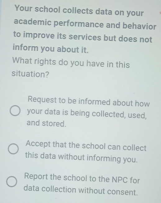 Your school collects data on your
academic performance and behavior
to improve its services but does not
inform you about it.
What rights do you have in this
situation?
Request to be informed about how
your data is being collected, used,
and stored.
Accept that the school can collect
this data without informing you.
Report the school to the NPC for
data collection without consent.