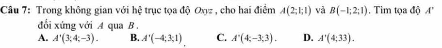 Trong không gian với hệ trục tọa độ Oxyz , cho hai điểm A(2;1;1) và B(-1;2;1). Tìm tọa độ A'
đối xứng với A qua B.
A. A'(3;4;-3). B. A'(-4;3;1) C. A'(4;-3;3). D. A'(4;33).