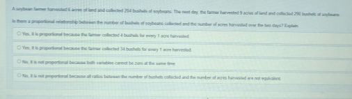 A soybean lamer harvested 5 aree of land and collected 204 bushals of snybeans. The next day, the farmar hervested 9 acres of land and collected 290 bunhels of soybears
ls there a proportional reletionship between the number of bushels of soybeans collected and the number of ecres harvested ove the two days? Explain
○ Yes. it is proportional because the fammer colfected 4 bushals for every 1 acre harvisted
○ Yes. it is proportional because the farmar collected 34 bushols for every 1 acre harvested.
○ No, it is not proportional becauss both variables carnot be zoo at the same time
○ No, it is not proportional because all ratios betewen the number of bushels collected and the number of acres harvested are not equivalent.