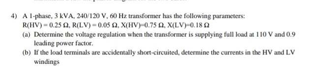 A 1 -phase, 3 kVA, 240/120 V, 60 Hz transformer has the following parameters:
R(HV)=0.25Omega , R(LV)=0.05Omega , X(HV)=0.75Omega , X(LV)=0.18Omega
(a) Determine the voltage regulation when the transformer is supplying full load at 110 V and 0.9
leading power factor. 
(b) If the load terminals are accidentally short-circuited, determine the currents in the HV and LV
windings