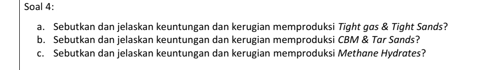 Soal 4: 
a. Sebutkan dan jelaskan keuntungan dan kerugian memproduksi Tight gas & Tight Sands? 
b. Sebutkan dan jelaskan keuntungan dan kerugian memproduksi CBM & Tar Sands? 
c. Sebutkan dan jelaskan keuntungan dan kerugian memproduksi Methane Hydrates?