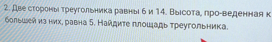 Две стороныι треугольника равны б и14. Выесота, πро-веденная к 
большей из них, равна 5. Найдите πлошадь треугольника.