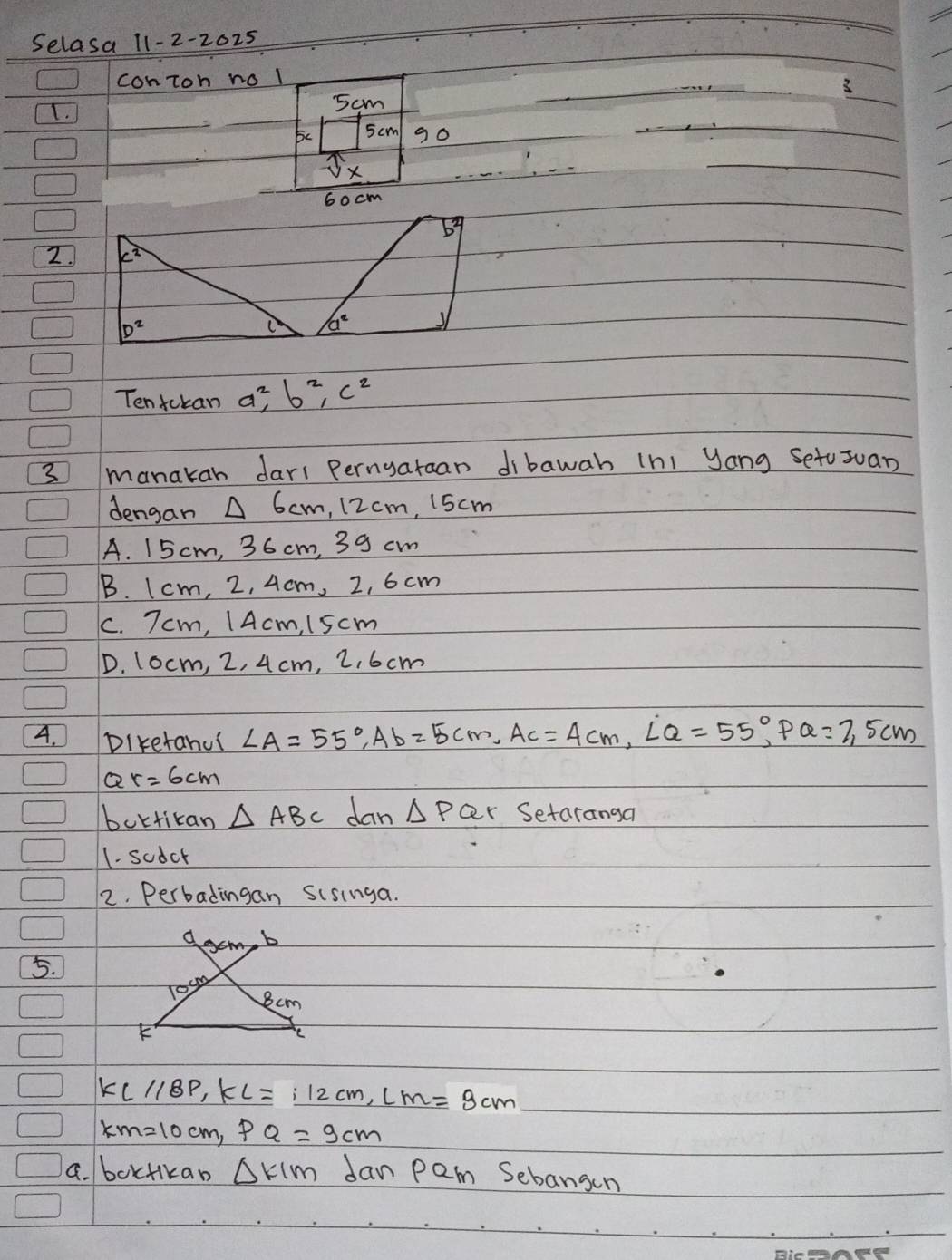 Selasa 11-2-2025
conToh no l
3
I.
5cm
5 cm go
Jx
60 cm
b3
2
D^2
a^2
Tentokan a^2, b^2, c^2
3 manakah dari Pernyaraan dibawah (ni Jang Setusuan
dengan △ 6cm 12 cm, 15cm
A. 15 cm, 36 cm, 39 cm
B. I cm, 2, 4.cm, 2, 6 cm
C. 7cm, / Acm, 1scm
D. 10cm, 2, 4 cm, 2, 6 cm
4. Diketanui ∠ A=55°, Ab=5cm, Ac=4cm, LQ=55°, PQ=7,5cm
Q r=6cm
bortican △ ABC dan △ PQr Setaranga
1. sodcr
2. Perbadingan sisinga.
d acm, b
5.
Toum
8cm
KLparallel BPP, KL=_ i2cm, LM=8cm
KM=10cm, PQ=9cm
a. boxtikan △ KIM Jan pam Sebangen