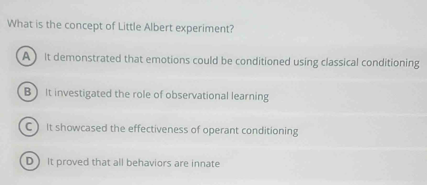 What is the concept of Little Albert experiment?
A ) It demonstrated that emotions could be conditioned using classical conditioning
B It investigated the role of observational learning
C  It showcased the effectiveness of operant conditioning
D) It proved that all behaviors are innate