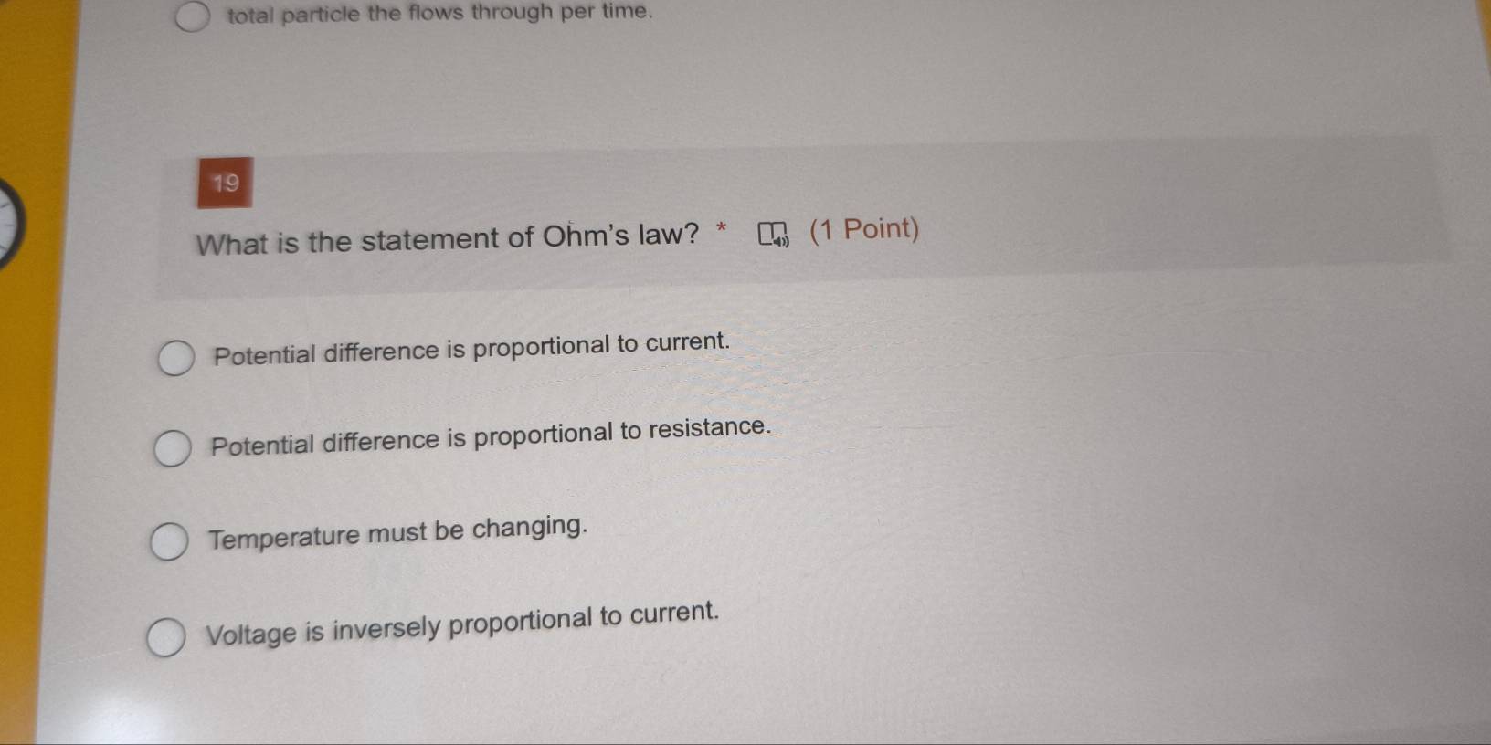 total particle the flows through per time.
19
What is the statement of Ohm's law? * (1 Point)
Potential difference is proportional to current.
Potential difference is proportional to resistance.
Temperature must be changing.
Voltage is inversely proportional to current.