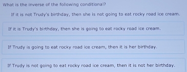 What is the inverse of the following conditional?
If it is not Trudy's birthday, then she is not going to eat rocky road ice cream.
If it is Trudy's birthday, then she is going to eat rocky road ice cream.
If Trudy is going to eat rocky road ice cream, then it is her birthday.
If Trudy is not going to eat rocky road ice cream, then it is not her birthday.