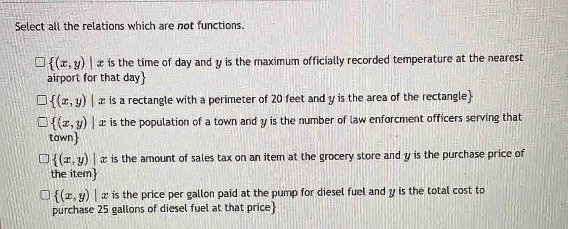 Select all the relations which are not functions.
 (x,y)|x is the time of day and y is the maximum officially recorded temperature at the nearest
airport for that day 
 (x,y)|x is a rectangle with a perimeter of 20 feet and y is the area of the rectangle
 (x,y)|x is the population of a town and y is the number of law enforcment officers serving that
tow n
 (x,y)|x is the amount of sales tax on an item at the grocery store and y is the purchase price of
the item
 (x,y)|x is the price per gallon paid at the pump for diesel fuel and y is the total cost to
purchase 25 gallons of diesel fuel at that price