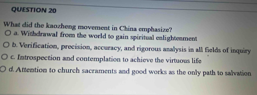 What did the kaozheng movement in China emphasize?
a. Withdrawal from the world to gain spiritual enlightenment
b. Verification, precision, accuracy, and rigorous analysis in all fields of inquiry
c. Introspection and contemplation to achieve the virtuous life
d.Attention to church sacraments and good works as the only path to salvation