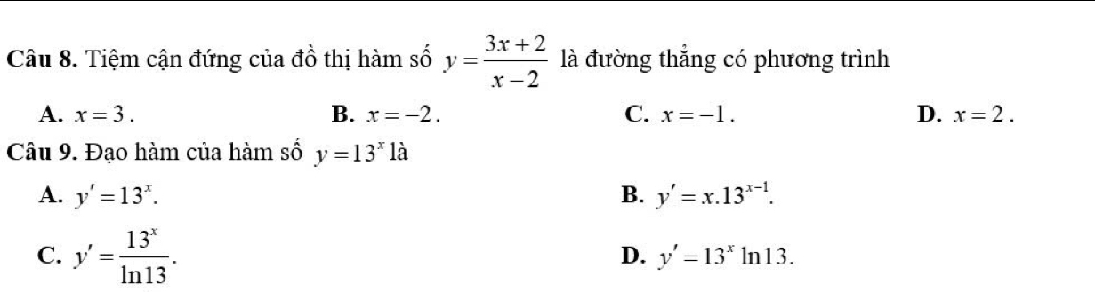 Tiệm cận đứng của đồ thị hàm số y= (3x+2)/x-2  là đường thẳng có phương trình
A. x=3. B. x=-2. C. x=-1. D. x=2. 
Câu 9. Đạo hàm của hàm số y=13^x1dot a
A. y'=13^x. B. y'=x.13^(x-1).
C. y'= 13^x/ln 13 .
D. y'=13^xln 13.