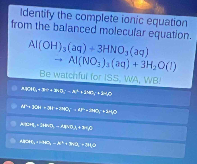 Identify the complete ionic equation
from the balanced molecular equation.
Al(OH)_3(aq)+3HNO_3(aq)
^ Al(NO_3)_3(aq)+3H_2O(l)
Be watchful for ISS, WA, WB!
Al(OH)_3+3H^++3NO_3^(--Al^3+)+3NO_3^(-+3H_2)O
Al^(3+)+3OH^-+3H^++3NO_3^(-to Al^3+)+3NO_3^(-+3H_2)O
Al(OH)_3+3HNO_3=Al(NO_3)_3+3H_2O
AI( 2H)_3+HNO_3-Al^(3+)+3NO_3^(-+3H_2)O