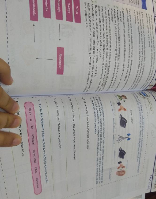 El ser humano necesita interactuar socualmenta y la ónica fonka de laj
gestuales, gráficos, entre otros).
Actividad
10/2/27
as mediante la comunicación y el uso de diferentes medios foness voss
La comunicación es un proceso de transmisión y recepción de idess, istombe en las líneas el numbre del elemento de la comunicación que epresena a mige
for forma u otra. ante Rechas indica su dirección. Realiza el diagrama en PovePas
ción y mensujes, de un punto de origen a uno de destina. Implica ali
una serie de comportamientos cuyo significado debé ser inferpelad 
     
de  Para que se de la comunicación intervienen ciertos elementos que ses
sapercíbidos debido a que los utilizamos de manera automática
Emisor: aquel que transmite la información (un individuo, un grp 
máquina).
Receptor: aquel que recibe la información, Puede ser una máquna
Código: conjunto o sistema de signos que el emisor utiliza para  cito_
el mensaje
Canal: elemento físico por donde el emisor transmite la información 
de ser la imprenta, el telégrafo, la radio, el teléfono, la televisión eo u
sentidos: vista, oído, tacto, olfato y gusto.  a Realiza el siguiente ejercicio dentro de tu salón de clases. Quies este sentado al inico de
computadora, entre otros. El receptor capta la información mediante  e
Mensaje: la propia información que el emisor transmite. la primera fila debe susurrar una frase en el oido sólo una vez a la persona que está de
trás, y así sucesivamente hasta llegar a la úllima persona, quien debe decirla en voz sita
Contesta las siguientes preguntas
Contexto: circunstancias temporales, espaciales y socioculturales 
rodean el hecho o acto comunicativo y permiten comprender el men 
¿Fue la misma frase la del inicio que la del final
en su justa medida.
Canal
_
Codigo
2 Si no fue la misma, ¿qué ocasionó que fuera diferente?
Mensaje Receptor
_
3. ¿Qué harías para solucionar el problema?
ntexto
_
I. Ordena las siguientes palabras para que puedas compietar la oración.
mentación
seres a los mantener conectados todos . humanos
os de la comunicación es:
_
los
