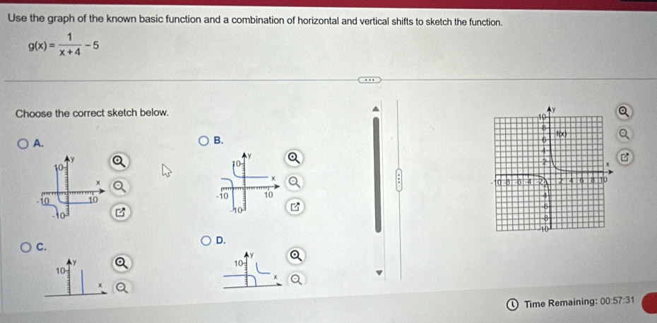 Use the graph of the known basic function and a combination of horizontal and vertical shifts to sketch the function.
g(x)= 1/x+4 -5
Choose the correct sketch below. 
A.
B.
 
C. 
D.
10
10
x
Time Remaining: 00:57:31