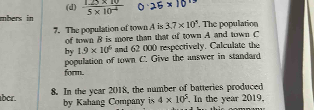 (d)  (1.25* 10)/5* 10^(-4) 
mbers in
7. The population of town A is 3.7* 10^5. The population
of town B is more than that of town A and town C
by 1.9* 10^6 and 62 000 respectively. Calculate the
population of town C. Give the answer in standard
form.
8. In the year 2018, the number of batteries produced
ber. 4* 10^5. In the year 2019,
by Kahang Company is