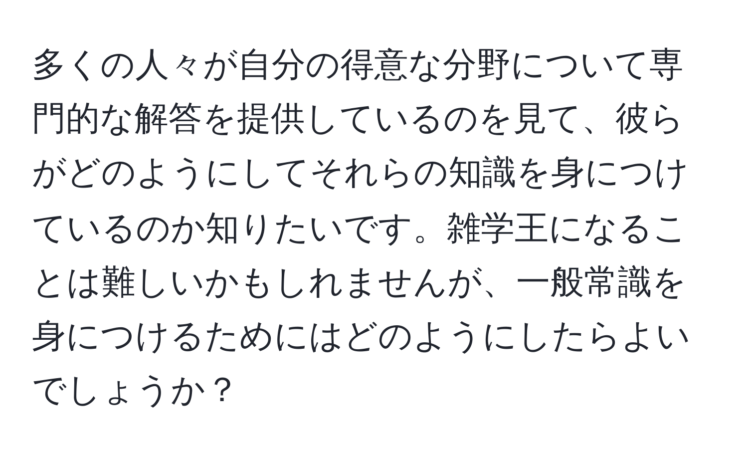 多くの人々が自分の得意な分野について専門的な解答を提供しているのを見て、彼らがどのようにしてそれらの知識を身につけているのか知りたいです。雑学王になることは難しいかもしれませんが、一般常識を身につけるためにはどのようにしたらよいでしょうか？