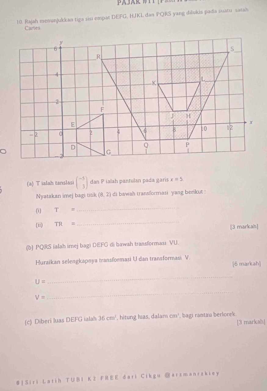 AJAk #1 T ( P a u 
10. Rajah menunjukkan tiga sisı empat DEFG, HJKL dan PQRS yang dilukis pada suatu satah 
Cartes 
(a) T ialah tanslasi beginpmatrix -5 3endpmatrix dan P ialah pantulan pada garis x=5. 
Nyatakan imej bagi titik (8,2) di bawah transformasi yang berikut : 
(i) T=
_ 
(ii) TR=
_ 
[3 markah] 
(b) PQRS ialah imej bagi DEFG di bawah transformasi VU. 
Huraikan selengkapnya transformasi U dan transformasi V. 
[6 markah]
U=
_
V=
_ 
(c) Diberi luas DEFG ialah 36cm^2 , hitung luas, dalam cm^2 , bagi rantau berlorek. 
[3 markah] 
6 | Sir i L at i h T U B1 K 2 F R E E dari C ik g u @ arzmanrzkie y