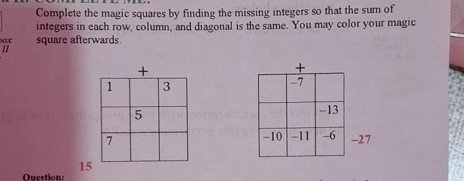 Complete the magic squares by finding the missing integers so that the sum of 
integers in each row, column, and diagonal is the same. You may color your magic 
ox square afterwards 
II
-27
15
Ouestion: