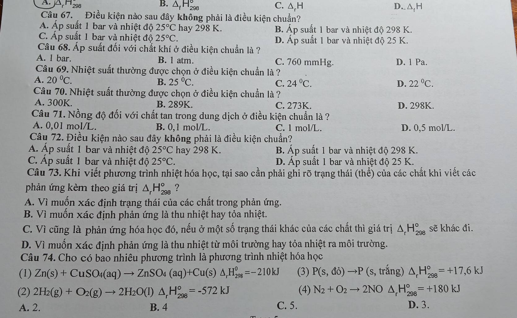 A. )△ _rH_298 B. △ _fH_(298)° C. △ _rH D._aH
Câu 67.  Điều kiện nào sau đây không phải là điều kiện chuẩn?
Á. Áp suất 1 bar và nhiệt độ 25°C hay 298 K. B. Áp suất 1 bar và nhiệt độ 298 K.
C. Áp suất 1 bar và nhiệt độ 25°C. D. Áp suất 1 bar và nhiệt độ 25 K.
Câu 68. Áp suất đối với chất khí ở điều kiện chuẩn là ?
A. 1 bar. B. 1 atm. C. 760 mmHg. D. 1 Pa.
Câu 69. Nhiệt suất thường được chọn ở điều kiện chuẩn là ?
A. 20°C. 25°C. C. 24°C. 22°C.
B.
D.
Câu 70. Nhiệt suất thường được chọn ở điều kiện chuẩn là ?
A. 300K. B. 289K. C. 273K. D. 298K.
Câu 71. Nồng độ đối với chất tan trong dung dịch ở điều kiện chuẩn là ?
A. 0,01 mol/L. B. 0,1 mol/L. C. 1 mol/L. D. 0,5 mol/L.
Câu 72. Điều kiện nào sau đây không phải là điều kiện chuẩn?
Á. Áp suất 1 bar và nhiệt độ 25°C hay 298 K. B. Áp suất 1 bar và nhiệt độ 298 K.
C. Áp suất 1 bar và nhiệt độ 25°C. D. Áp suất 1 bar và nhiệt độ 25 K.
Câu 73. Khi viết phương trình nhiệt hóa học, tại sao cần phải ghi rõ trạng thái (thể) của các chất khi viết các
phản ứng kèm theo giá trị △ _rH_(298)° ?
A. Vì muốn xác định trạng thái của các chất trong phản ứng.
B. Vì muốn xác định phản ứng là thu nhiệt hay tỏa nhiệt.
C. Vì cũng là phản ứng hóa học đó, nếu ở một số trạng thái khác của các chất thì giá trị △ _rH_(298)° sẽ khác đi.
D. Vì muốn xác định phản ứng là thu nhiệt từ môi trường hay tỏa nhiệt ra môi trường.
Câu 74. Cho có bao nhiêu phương trình là phương trình nhiệt hóa học
(1) Zn(s)+CuSO_4(aq)to ZnSO_4(aq)+Cu(s)△ _rH_(298)^0=-210kJ (3) P(s,do)to P (s, trắng) △ _rH_(298)°=+17,6kJ
(2) 2H_2(g)+O_2(g)to 2H_2O(l)△ _rH_(298)°=-572kJ (4) N_2+O_2to 2NO △ _rH_(298)°=+180kJ
A. 2. B. 4 C. 5. D. 3.