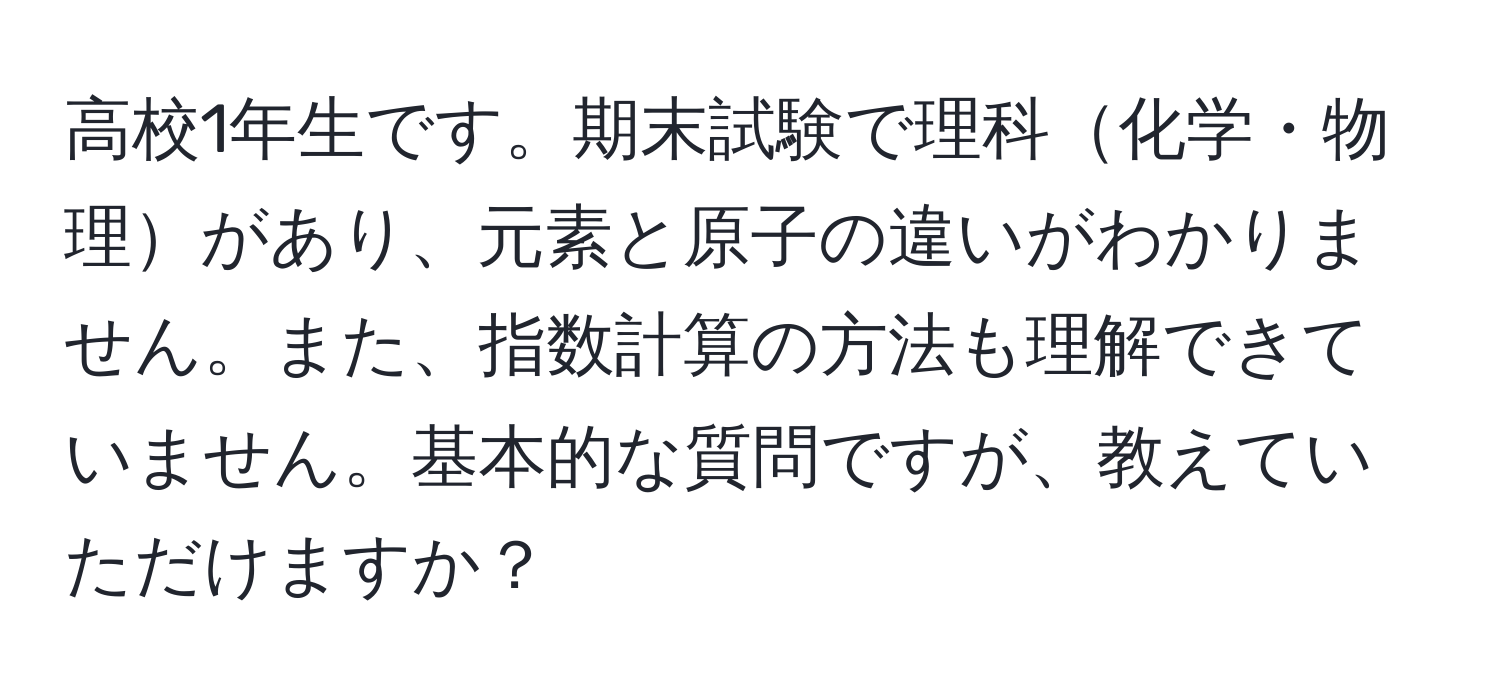 高校1年生です。期末試験で理科化学・物理があり、元素と原子の違いがわかりません。また、指数計算の方法も理解できていません。基本的な質問ですが、教えていただけますか？