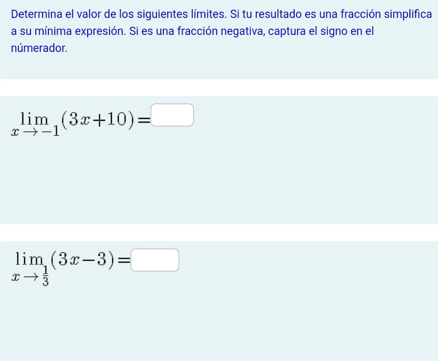 Determina el valor de los siguientes límites. Si tu resultado es una fracción simplifica 
a su mínima expresión. Si es una fracción negativa, captura el signo en el 
númerador.
limlimits _xto -1(3x+10)=□
limlimits _xto  1/3 (3x-3)=□