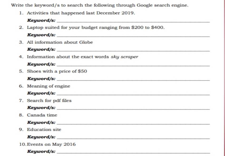 Write the keyword/s to search the following through Google search engine. 
1. Activities that happened last December 2019. 
Keyword/s:_ 
2. Laptop suited for your budget ranging from $200 to $400. 
Keyword/s:_ 
3. All information about Globe 
Keyword/s:_ 
4. Information about the exact words sky scraper 
Keyword/s:_ 
5. Shoes with a price of $50
Keyword/s:_ 
6. Meaning of engine 
Keyword/s:_ 
7. Search for pdf files 
Keyword/s:_ 
8. Canada time 
Keyword/s:_ 
9. Education site 
Keyword/s:_ 
10.Events on May 2016 
Keyword/s:_