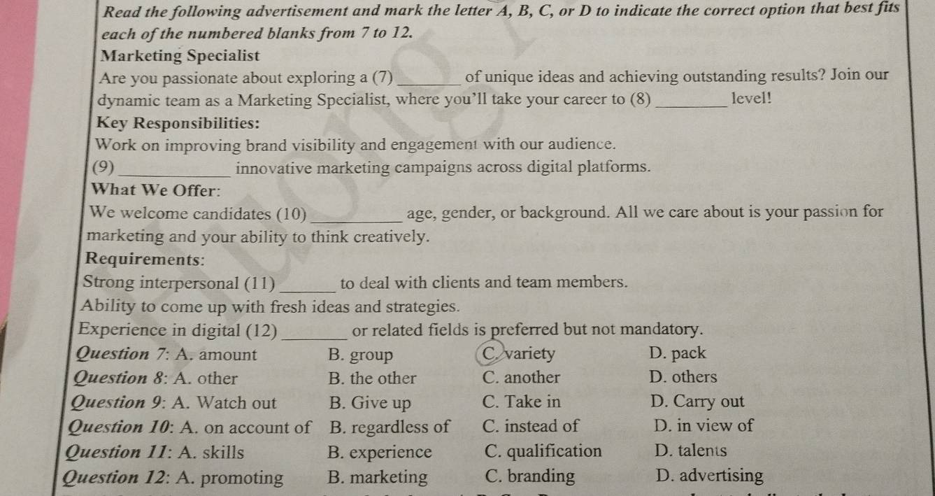 Read the following advertisement and mark the letter A, B, C, or D to indicate the correct option that best fits
each of the numbered blanks from 7 to 12.
Marketing Specialist
Are you passionate about exploring a (7) _of unique ideas and achieving outstanding results? Join our
dynamic team as a Marketing Specialist, where you’ll take your career to (8) _level!
Key Responsibilities:
Work on improving brand visibility and engagement with our audience.
(9) _innovative marketing campaigns across digital platforms.
What We Offer:
We welcome candidates (10) _age, gender, or background. All we care about is your passion for
marketing and your ability to think creatively.
Requirements:
Strong interpersonal (11) _to deal with clients and team members.
Ability to come up with fresh ideas and strategies.
Experience in digital (12) _or related fields is preferred but not mandatory.
Question 7:A . amount B. group Cvariety D. pack
Question 8:A . other B. the other C. another D. others
Question 9:A . Watch out B. Give up C. Take in D. Carry out
Question 10:A . on account of B. regardless of C. instead of D. in view of
Question 11:A . skills B. experience C. qualification D. talents
Question 12:A . promoting B. marketing C. branding D. advertising