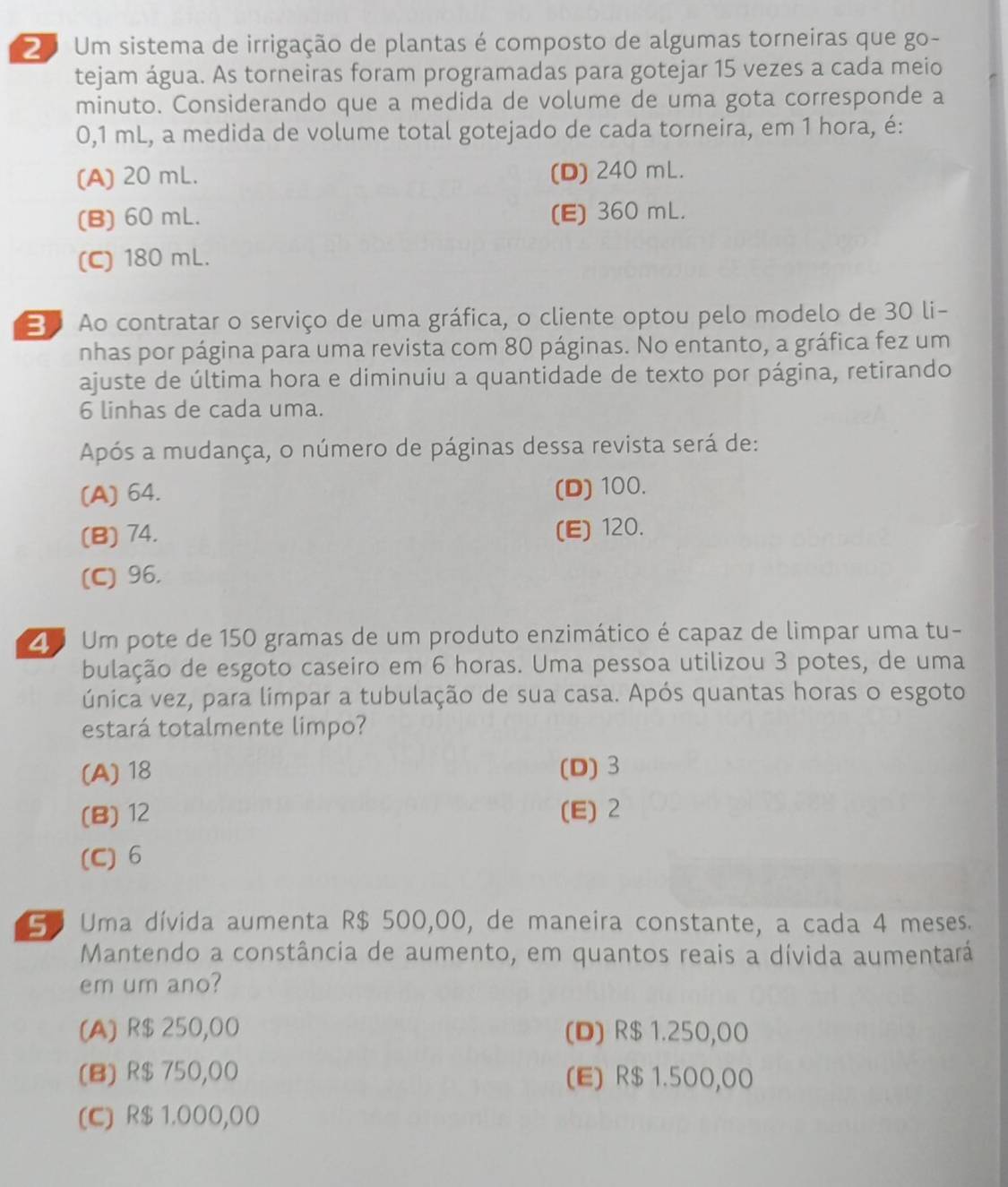 Um sistema de irrigação de plantas é composto de algumas torneiras que go-
tejam água. As torneiras foram programadas para gotejar 15 vezes a cada meio
minuto. Considerando que a medida de volume de uma gota corresponde a
0,1 mL, a medida de volume total gotejado de cada torneira, em 1 hora, é:
(A) 20 mL. (D) 240 mL.
(B) 60 mL. (E) 360 mL.
(C) 180 mL.
Ao contratar o serviço de uma gráfica, o cliente optou pelo modelo de 30 li-
nhas por página para uma revista com 80 páginas. No entanto, a gráfica fez um
ajuste de última hora e diminuiu a quantidade de texto por página, retirando
6 linhas de cada uma.
Após a mudança, o número de páginas dessa revista será de:
(A) 64. (D) 100.
(B) 74. (E) 120.
(C) 96.
Z Um pote de 150 gramas de um produto enzimático é capaz de limpar uma tu-
bulação de esgoto caseiro em 6 horas. Uma pessoa utilizou 3 potes, de uma
única vez, para limpar a tubulação de sua casa. Após quantas horas o esgoto
estará totalmente limpo?
(A) 18 (D) 3
(B) 12 (E) 2
(C) 6
G0 Uma dívida aumenta R$ 500,00, de maneira constante, a cada 4 meses.
Mantendo a constância de aumento, em quantos reais a dívida aumentará
em um ano?
(A) R$ 250,00 (D) R$ 1.250,00
(B) R$ 750,00 (E) R$ 1.500,00
(C) R$ 1.000,00