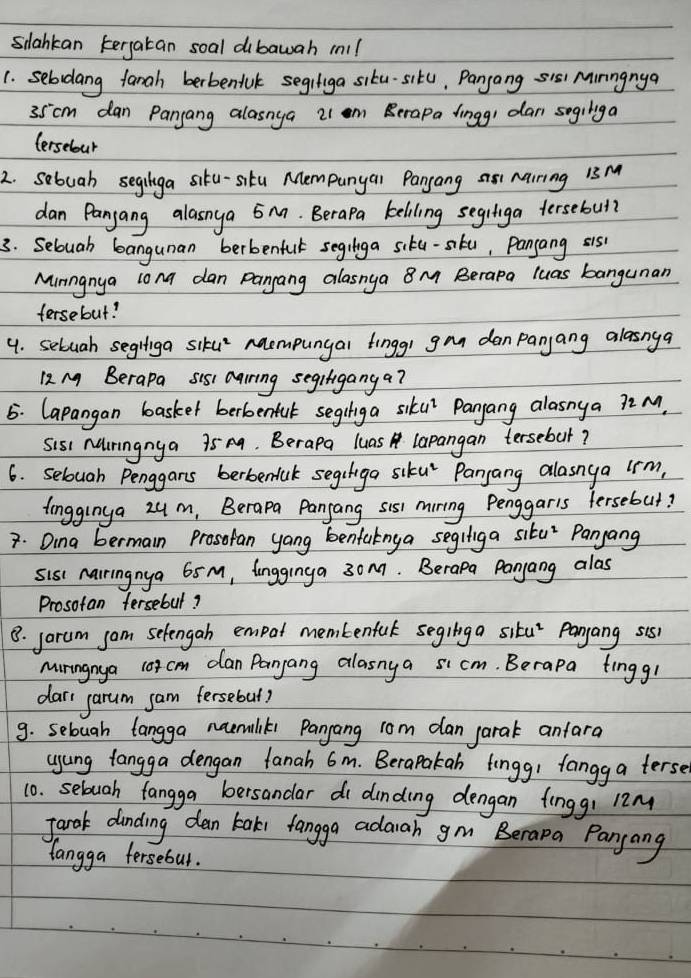 slahkan kergatan soal dibawah m!l
1. sebdang fanah berbeniuk segifiga siku-situ, Pangang sis Mirngnya
35cm dan Panjang alasnga 21 m Berapa lingg, dan segilga
tersebour
2. sebuah seginga siku-situ Mempunyar Panyang ai5 Marring is M
dan Panjang alasnya 5. Berapa keliling segiliga tersebul?
3. Seluah bangunan berbenful segilga siku-sku, Pangang sis
Minngnya long dan Pangang alasnya 8M Berapa luas bangunan
fersebut?
4. sebuah seghliga siku naempungal fingg) gan danpanjang alasnga
12 M Berapa sis1 carring segifiganga?
5. Capangan basket berbenfuk segihiga siku Panyang alasnya 72M.
Sis Muiringnya 75 m. Berapa luas lapangan tersebut?
6. selouah Penggars berbenfuk segiiga siku' Panyang allasnya irm,
lingginya 2um, Berapa Panjang sis1 miring Penggaris fersebut?
7. Dina bermain Prosotan yang benfaknya segiliga situ" Pangang
sis nairingnya 65 M, longginga 30m. Berapa Panyang alas
Prosotan fersebul?
8. jarum sam selengah empot membenful seginga situ' Panyang sis
miringnya 10tcm dan Panyang alasnya sicm. Berapa tingg!
darr garum sam fersebul?
9. seluah langga naemiliks Pangang rom dan jarak anfara
yung tangga dengan fanah 6m. Berapakan tingg! fangg a terse
10. seluah fangga bersandar di dinding dengan finggi 12M
Jark dinding dan tak fangga adaah gm Berapa Pangang
langga fersebut.