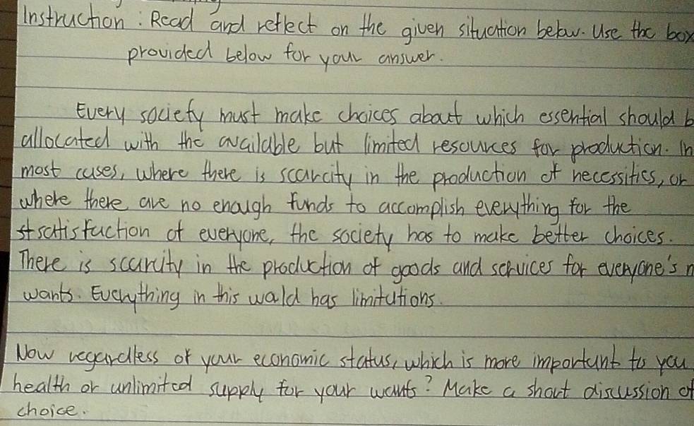 Instruction: Rcad and reflect on the given situation below. Use the box 
provided below for your answer. 
Every sociefy must make choices about which essential should b 
allocated with the available but limited resources for production. In 
most cuses, where there is scarcity in the production of necessitics, or 
where there are no enough funds to accomplish everything for the 
satisfaction of everyone, the society has to make better choices. 
There is scurcity in the production of goods and services for everyone'sr 
wants. Everything in this wold has limitations. 
Now vegardless of your economic status, which is more important to you 
health or unlimited supply for your wants? Make a short discussion o 
choice.