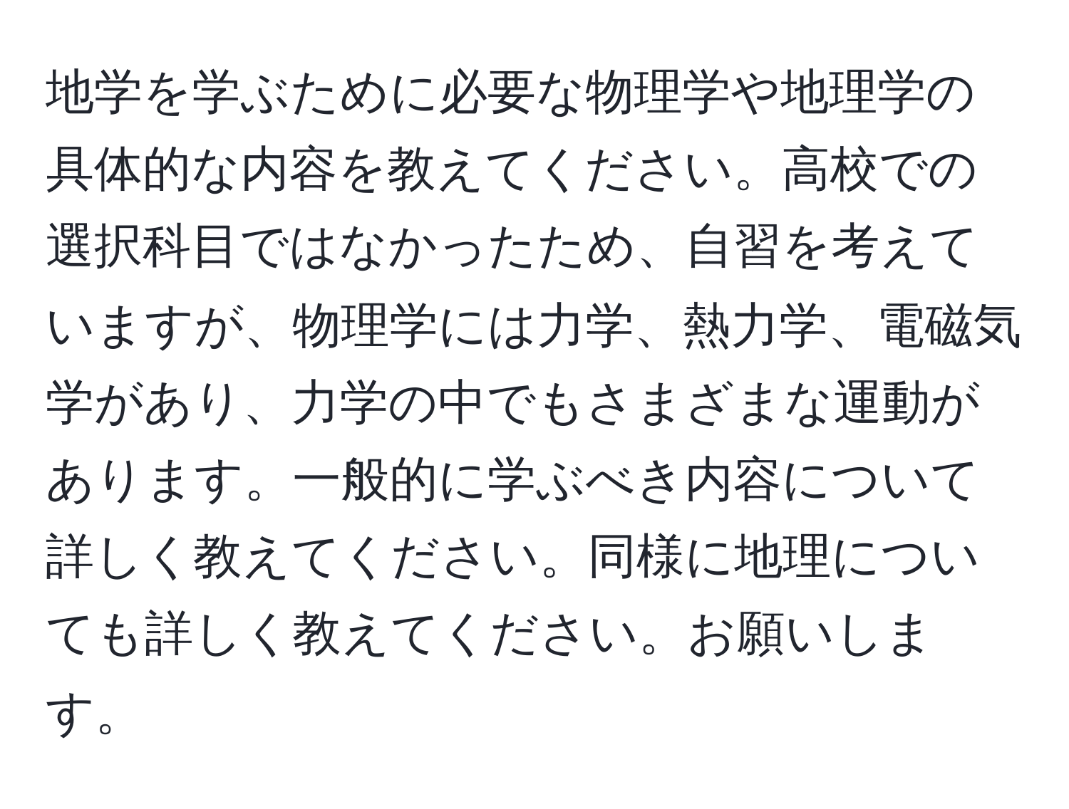 地学を学ぶために必要な物理学や地理学の具体的な内容を教えてください。高校での選択科目ではなかったため、自習を考えていますが、物理学には力学、熱力学、電磁気学があり、力学の中でもさまざまな運動があります。一般的に学ぶべき内容について詳しく教えてください。同様に地理についても詳しく教えてください。お願いします。