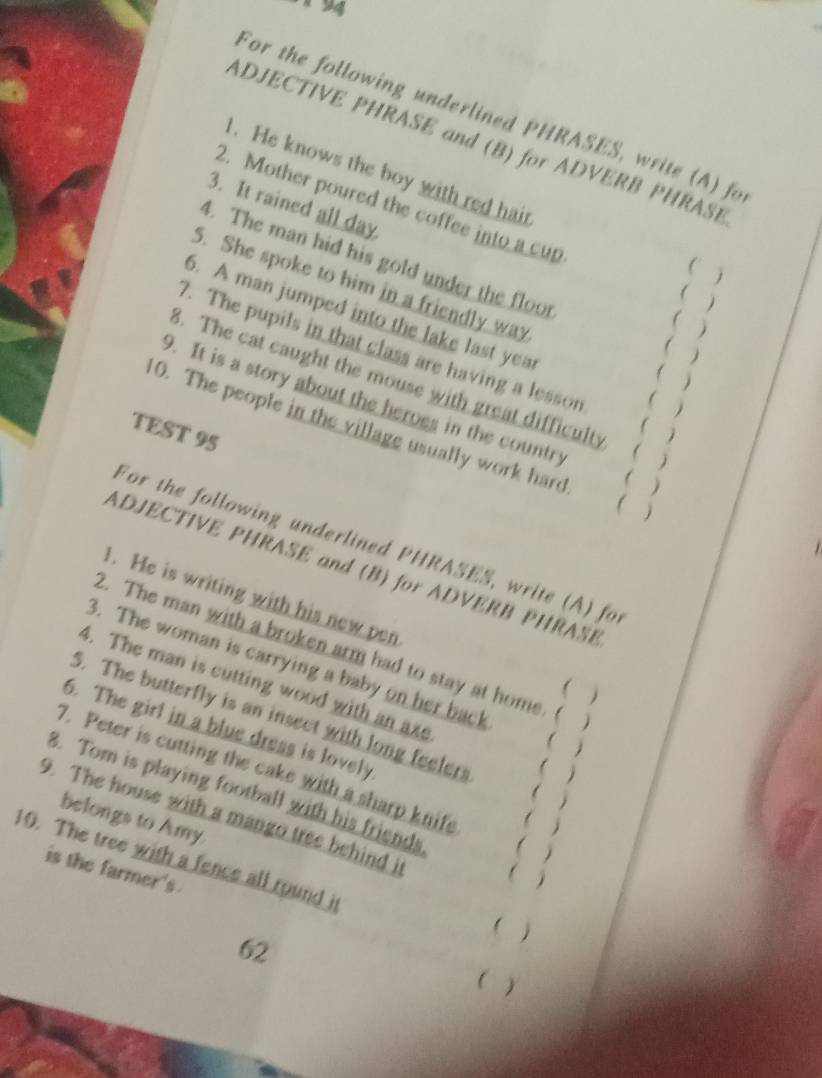 For the following underlined PHRASES, write (A) fo 
ADJECTIVE PHRASE and (B) for ADVERB PHRASB 
1. He knows the boy with red hair 
3. It rained all day 
2. Mother poured the coffee into a cup 
4. The man hid his gold under the floor 
( ) 
( ) 
5. She spoke to him in a friendly way j 
( ) 
5. A man jumped into the lake last yea ( ) 
( ) 
. The pupils in that class are having a lesson ( ) 
8. The cat caught the mouse with great difficulty  j 
9. It is a story about the heroes in the country ( ) 
TEST 95 
10. The people in the village usually work hard  
For the following underlined PHRASES, write (A) for 
ADJECTIVE PHRASE and (B) for ADVERB PHRASB 
. He is writing with his new pen 
2. The man with a broken arm had to stay at home.  
3. The woman is carrying a baby on her back 
( ) 
4. The man is cutting wood with an axe  
5. The butterfly is an insect with long feelers ( ) 
6. The girl in a blue dress is lovely 
( ) 
7. Peter is cutting the cake with a sharp knife 
8. Tom is playing football with his friends 
 
belongs to Amy. 
9. The house with a mango tree behind it ( ) 
 
10. The tree with a fence all round i 
is the farmer's 
( ) 
62 
( )