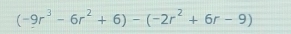 (-9r^3-6r^2+6)-(-2r^2+6r-9)