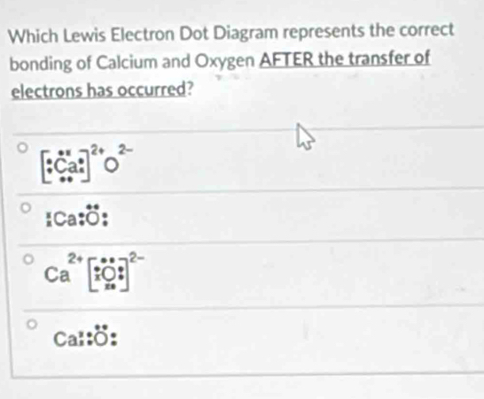 Which Lewis Electron Dot Diagram represents the correct
bonding of Calcium and Oxygen AFTER the transfer of
electrons has occurred?
[beginarrayr ·  · endarray Ca^((8_4)^0)]^2+O^(2-)
_1Ca:dot O
Ca^(2+)beginbmatrix ∵  xbigcirc ? x_*end(bmatrix)^(2-)
Ca:^.^circ°:^^circ  :