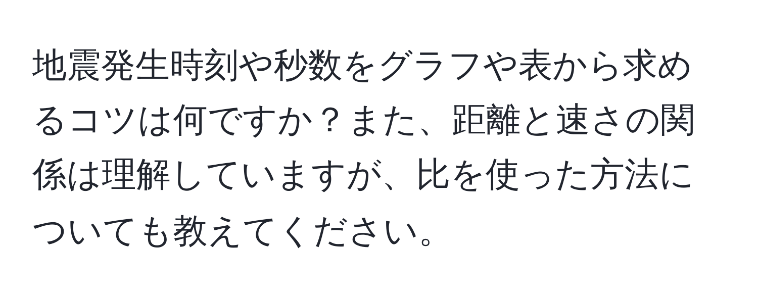 地震発生時刻や秒数をグラフや表から求めるコツは何ですか？また、距離と速さの関係は理解していますが、比を使った方法についても教えてください。