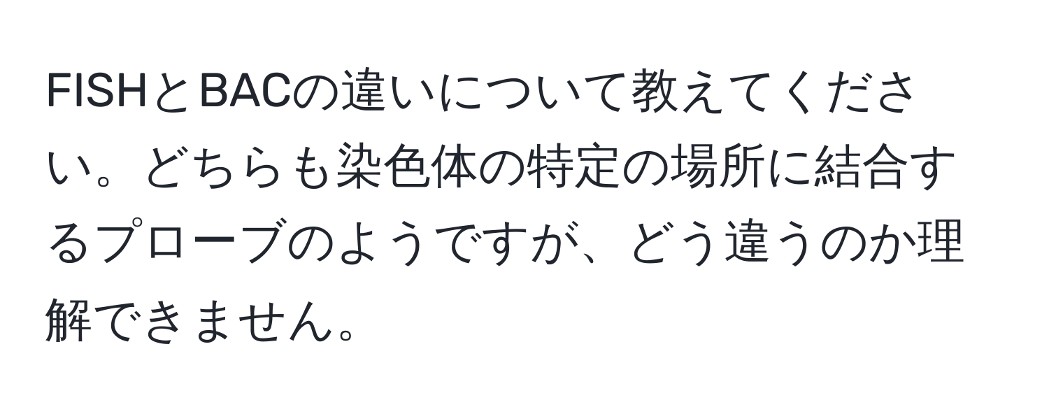 FISHとBACの違いについて教えてください。どちらも染色体の特定の場所に結合するプローブのようですが、どう違うのか理解できません。