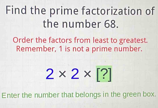 Find the prime factorization of 
the number 68. 
Order the factors from least to greatest. 
Remember, 1 is not a prime number.
2* 2* [?]
Enter the number that belongs in the green box.