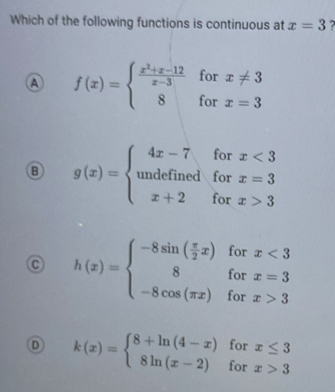 Which of the following functions is continuous at x=3 7 
for x!= 3
f(x)=beginarrayl  (x^2+x-12)/x-3  8endarray. for x=3
B g(x)=beginarrayl 4x-7forx<3 wherx=3 x+2forx>3endarray.
C h(x)=beginarrayl -8sin ( π /2 x)forx<3 8forx=3 -8cos (π x)forx>3endarray.
D k(x)=beginarrayl 8+ln (4-x)forx≤ 3 8ln (x-2)forx>3endarray.