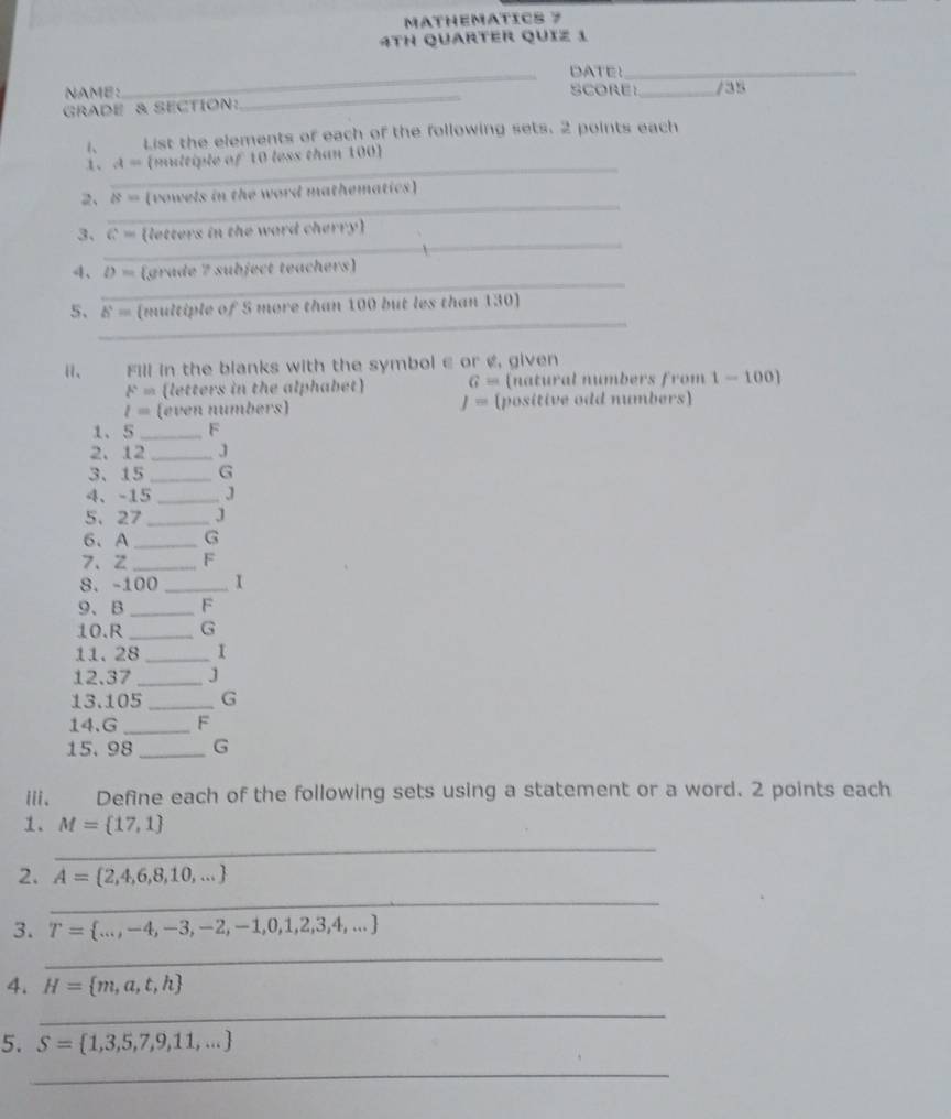 MATHEMATICS 7 
4TH QUARTER QUIZ 1 
_DATE!_ 
NAME: SCORE _/35 
GRADE & SECTION: 
_ 
1、 List the elements of each of the following sets. 2 points each 
_ 
1、 a= (multiple of 10 less than 100 ] 
_ 
2、 8= (vowels in the word mathematics) 
_ 
3、 G^2= (letters in the ward cherry) 
_ 
4、 D= (grade 7 subject teachers) 
_ 
5、 b^4= (multiple of 5 more than 100 but les than 130) 
i、 Fill in the blanks with the symbol ∈ or ¢, given
A'= (letters in the alphabet) G= (natural numbers from 1-100]
l= (even numbers) J= (positive odd numbers) 
1、 5_  F
2. 12 _ J
3、 15 _ G
4、 -15 _ J
5、 27 _ J
6、 A_  G
7、 Z _ F
8. -100 _ I
9、 B_  F
10. R _ G
11. 28_  I
12. 37 _ J
13. 105 _ G
14. G _ F
15. 98 _ G
iii. Define each of the following sets using a statement or a word. 2 points each 
1. M= 17,1
_ 
2. A= 2,4,6,8,10,...
_ 
3. T= ...,-4,-3,-2,-1,0,1,2,3,4,...
_ 
4. H= m,a,t,h
_ 
5. S= 1,3,5,7,9,11,...
_