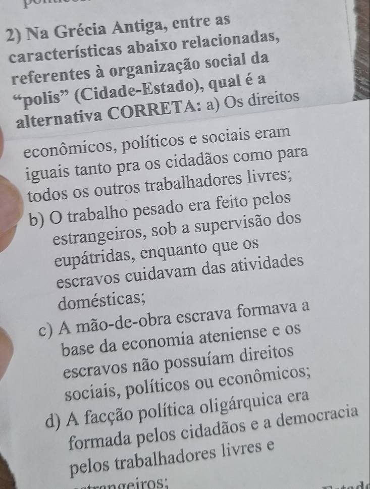 Na Grécia Antiga, entre as
características abaixo relacionadas,
referentes à organização social da
“polis” (Cidade-Estado), qual é a
alternativa CORRETA: a) Os direitos
econômicos, políticos e sociais eram
iguais tanto pra os cidadãos como para
todos os outros trabalhadores livres;
b) O trabalho pesado era feito pelos
estrangeiros, sob a supervisão dos
eupátridas, enquanto que os
escravos cuidavam das atividades
domésticas;
c) A mão-de-obra escrava formava a
base da economia ateniense e os
escravos não possuíam direitos
sociais, políticos ou econômicos;
d) A facção política oligárquica era
formada pelos cidadãos e a democracia
pelos trabalhadores livres e
trangeiros: