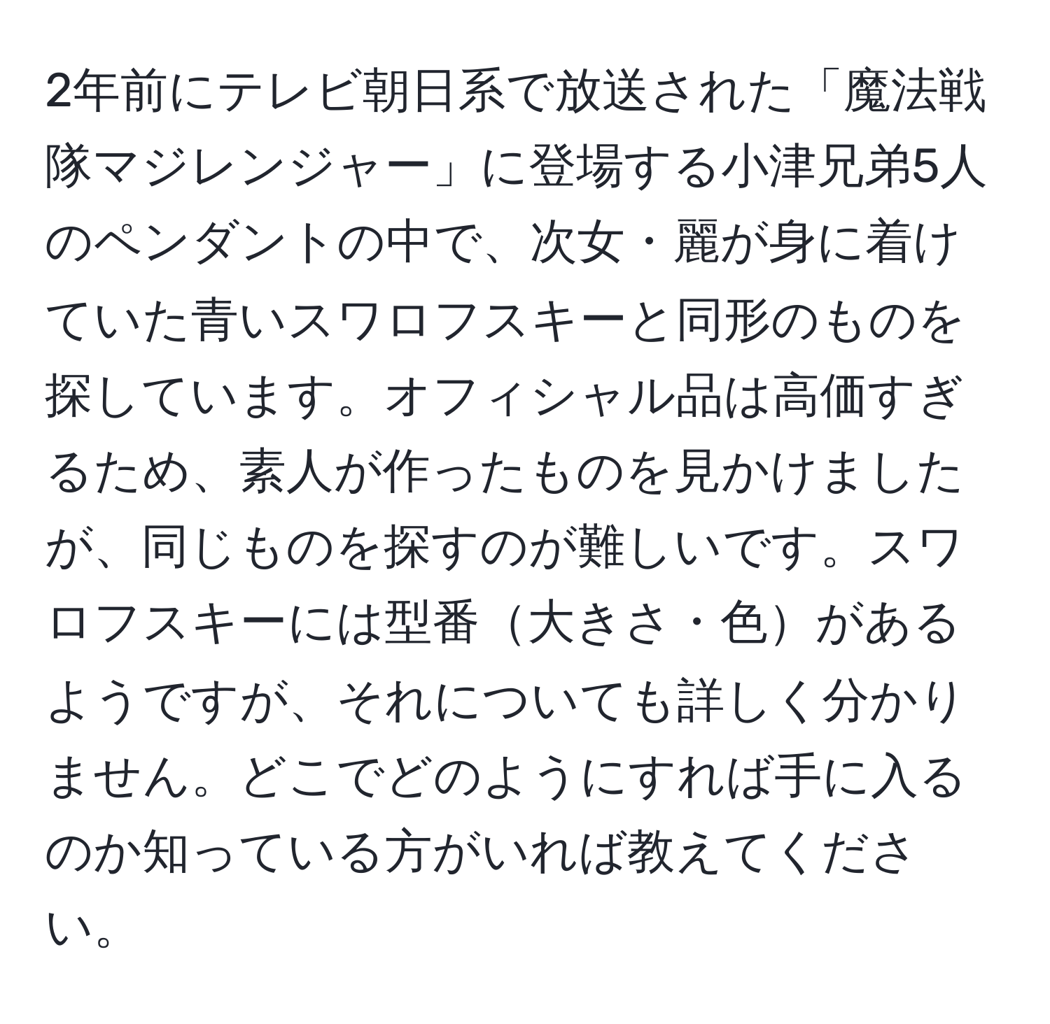 2年前にテレビ朝日系で放送された「魔法戦隊マジレンジャー」に登場する小津兄弟5人のペンダントの中で、次女・麗が身に着けていた青いスワロフスキーと同形のものを探しています。オフィシャル品は高価すぎるため、素人が作ったものを見かけましたが、同じものを探すのが難しいです。スワロフスキーには型番大きさ・色があるようですが、それについても詳しく分かりません。どこでどのようにすれば手に入るのか知っている方がいれば教えてください。