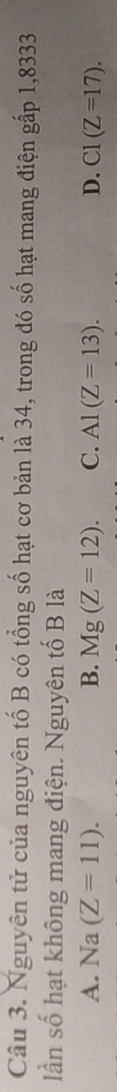 Nguyên tử của nguyên tố B có tổng số hạt cơ bản là 34, trong đó số hạt mang điện gấp 1,8333
lần số hạt không mang điện. Nguyên tố B là
A. Na(Z=11). B. Mg(Z=12). C. A1(Z=13). D. C1(Z=17).