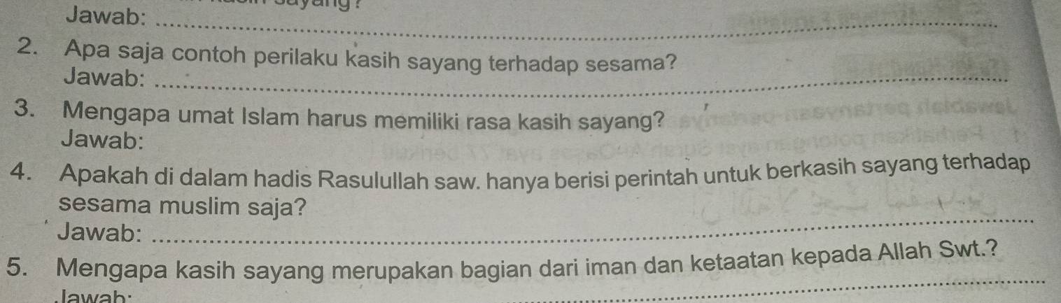 Jawab: 
_ 
2. Apa saja contoh perilaku kasih sayang terhadap sesama? 
Jawab:_ 
3. Mengapa umat Islam harus memiliki rasa kasih sayang? 
Jawab: 
4. Apakah di dalam hadis Rasulullah saw. hanya berisi perintah untuk berkasih sayang terhadap 
sesama muslim saja? 
Jawab: 
_ 
_ 
5. Mengapa kasih sayang merupakan bagian dari iman dan ketaatan kepada Allah Swt.? 
Jawah