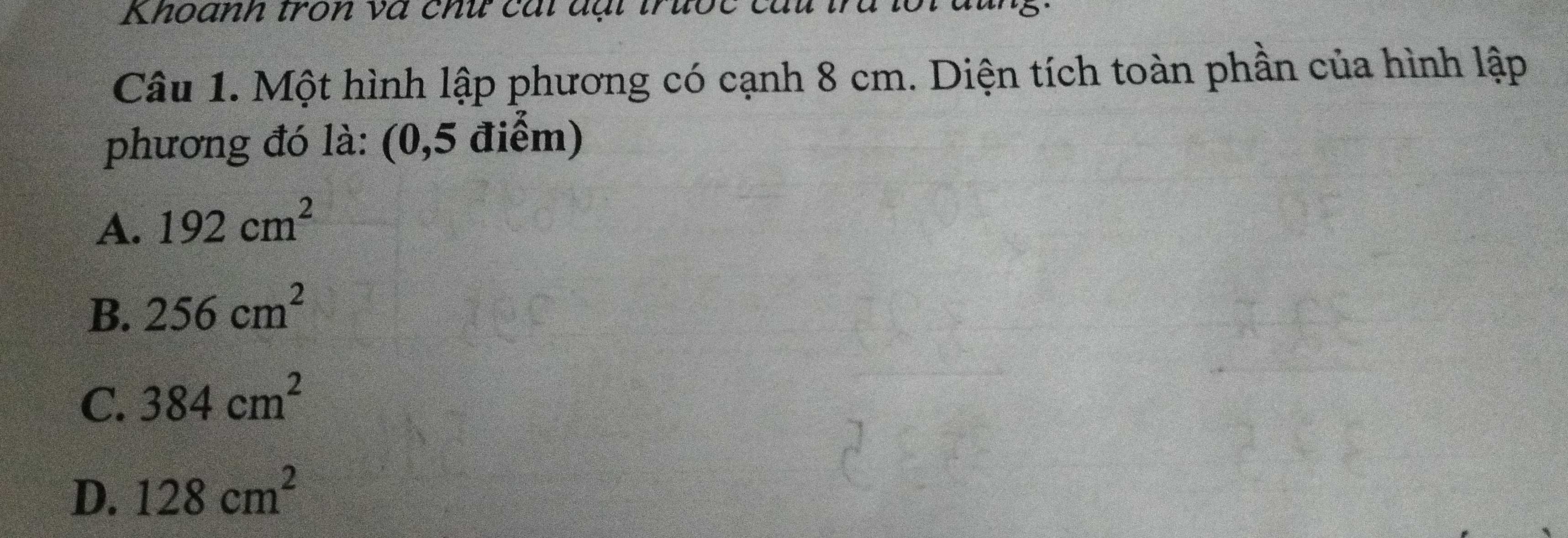 Khoanh tron và chứ cái đại trưốc câu trú lối đũng.
Câu 1. Một hình lập phương có cạnh 8 cm. Diện tích toàn phần của hình lập
phương đó là: (0,5 điểm)
A. 192cm^2
B. 256cm^2
C. 384cm^2
D. 128cm^2