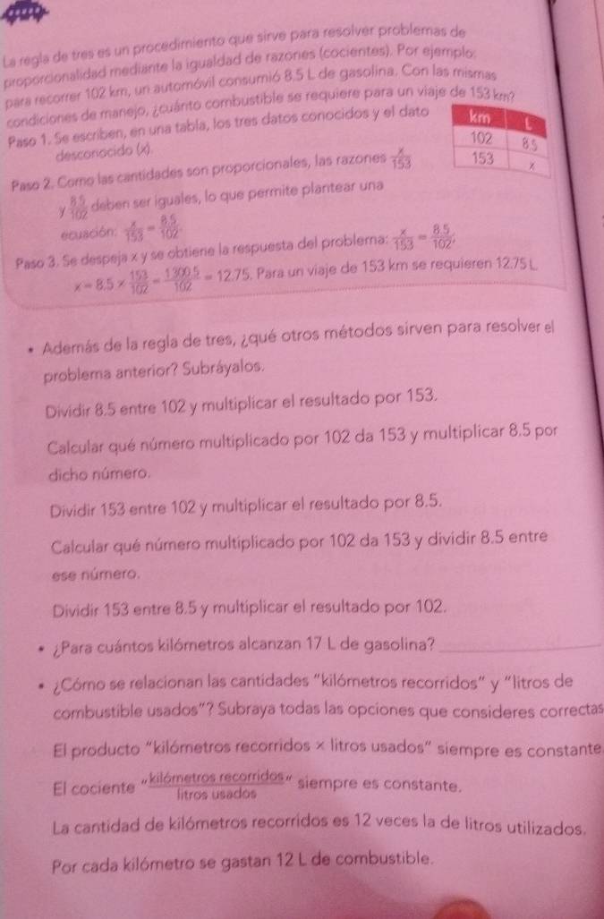 La regla de tres es un procedimiento que sirve para resolvér problemas de
proporcionalidad mediante la igualdad de razones (cocientes). Por ejemplo:
para recorrer 102 km, un automóvil consumió 8.5 L de gasolina. Con las mismas
condiciones de manejo, ¿cuánto combustible se requiere para un viaje de 153 km²?
Paso 1. Se escriben, en una tabla, los tres datos conocidos y el dato
desconacido (x).
Paso 2. Como las cantidades son proporcionales, las razones  x/153 
 (8.5)/102  deben ser iguales, lo que permite plantear una
ecuación:  x/153 = (8.5)/102 
Paso 3. Se despeja x y se obtiere la respuesta del problema:  x/153 = (8.5)/102 ;
x=8.5*  153/102 = (1300.5)/102 =12.75. Para un viaje de 153 km se requieren 12.75 L
Además de la regla de tres, ¿qué otros métodos sirven para resolver el
problema anterior? Subráyalos.
Dividir 8.5 entre 102 y multiplicar el resultado por 153.
Calcular qué número multiplicado por 102 da 153 y multiplicar 8.5 por
dicho número.
Dividir 153 entre 102 y multiplicar el resultado por 8.5.
Calcular qué número multiplicado por 102 da 153 y dividir 8.5 entre
ese número.
Dividir 153 entre 8.5 y multiplicar el resultado por 102.
¿Para cuántos kilómetros alcanzan 17 L de gasolina?_
¿Cómo se relacionan las cantidades “kilómetros recorridos" y “litros de
combustible usados"? Subraya todas las opciones que consideres correctas
El producto “kilómetros recorridos × litros usados” siempre es constante
El cociente «kilómetros recorridos » siempre es constante.
La cantidad de kilómetros recorridos es 12 veces la de litros utilizados.
Por cada kilómetro se gastan 12 L de combustible.